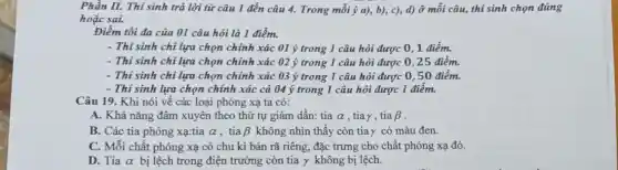 Phần II. Thí sinh trả lời từ câu 1 đến câu 4.Trong mỗi ý a), b),c), d) ở mỗi câu, thí sinh chọn đúng
hoặc sai.
Điểm tối đa của 01 câu hỏi là 1 điểm.
- Thí sinh chỉ lựa chọn chính xác 01 ý trong 1 câu hỏi được 0, 1 điểm.
- Thí sinh chỉ lựa chọn chính xác 02 ý trong 1 câu hỏi được 0,25 điểm.
- Thí sinh chỉ lựa chọn chính xác 03 ý trong 1 câu hỏi được 0,50 điểm.
- Thí sinh lựa chọn chính xác cả 04 ý trong 1 câu hỏi được 1 điểm.
Câu 19. Khi nói về các loại phóng xạ ta có:
A. Khả nǎng đâm xuyên theo thứ tự giảm dần: tia alpha  , tiay, tia beta 
B. Các tia phóng xa:tia alpha  , tia beta  không nhìn thấy còn tiay có màu đen.
C. Mỗi chất phóng xạ có chu kì bán rã riêng, đặc trưng cho chất phóng xạ đó.
D. Tia alpha  bị lệch trong điện trường còn tia y không bị lệch.