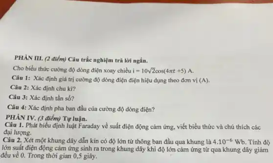 PHÀN III. (2 điểm)Câu trắc nghiệm trả lời ngắn.
Cho biểu thức cường độ dòng điện xoay chiều i=10sqrt (2)cos(4pi t+5) A.
Câu 1: Xác định giá trị cường độ dòng điện điện hiệu dụng theo đơn vị (A).
Câu 2: Xác định chu kì?
Câu 3: Xác định tần số?
Câu 4: Xác định pha ban đầu của cường độ dòng điện?
PHÀN IV. (3 điểm)Tự luận.
Câu 1. Phát biểu định luật Faraday về suất điện động cảm ứng, viết biểu thức và chú thích các
đại lượng.
Câu 2. Xét một khung dây dẫn kín có độ lớn từ thông ban đầu qua khung là 4.10^-6Wb . Tính độ
lớn suất điện động cảm ứng sinh ra trong khung dây khi độ lớn cảm ứng từ qua khung dây giảm
đều về 0. Trong thời gian 0 ,5 giây.