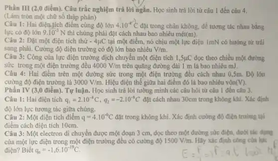 Phần III (2,0 điểm). Câu trắc nghiệm trả lời ngắn. Học sinh trả lời từ câu 1 đến câu 4.
(Làm tròn một chữ số thập phân)
Câu 1: Hai điện tích điểm cùng độ lớn 4.10^-4C đặt trong chân không để tương tác nhau bằng
lực có độ lớn 9.10^-3N thì chúng phải đặt cách nhau bao nhiêu mét (m)
Câu 2: Đặt một điện tích thử -4mu C tại một điểm, nó chịu một lực điện 1mN có hướng từ trái
sang phải. Cường độ điện trường có độ lớn bao nhiêu V/m
Câu 3: Công của lực điện trường dịch chuyển một điện tích 1,5mu C dọc theo chiều một đường
sức trong một điện trường đều 4000V/m trên quãng đường dài 1 m là bao nhiêu mJ.
Câu 4: Hai điểm trên một đường sức trong một điện trường đều cách nhau 0,5m. Độ lớn
cường độ điện trường là 3000V/m Hiệu điện thế giữa hai điểm đó là bao nhiêu vôn (V)
Phần IV (3,0 điểm). Tự luận. Học sinh trả lời tường minh các câu hỏi từ câu 1 đến câu 3.
Câu 1: Hai điện tích q_(1)=2.10^-8C,q_(2)=-2.10^-8C đặt cách nhau 30cm trong không khí. Xác định
độ lớn lực tương tác giữa chúng.
Câu 2: Một điện tích điểm q=4cdot 10^-6C đặt trong không khí. Xác định cường độ điện trường tai
điểm cách điện tích 10cm.
Câu 3: Một electron di chuyển được một đoạn 3 cm, dọc theo một đường sức điện dưới tác dụng
của một lực điện trong một điện trường đều có cường độ 1500V/m Hãy xác định công của lực
điện? Biết q_(e)=-1,6cdot 10^-19C