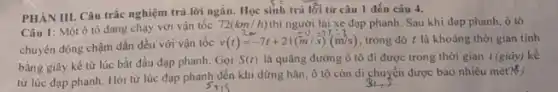 PHẢN III. Câu trắc nghiệm trả lời ngắn Học sinh trả lối từ câu 1 đến câu 4.
Câu 1: Một ô tô đang chạy với vận tốc 72(km/h) thì người lái xe đạp phanh Sau khi đạp phanh ô tô
chuyển động chậm dần đều với vận tốc
v(t)=-7t+21(m/s)(m/s) trong đó t là khoảng thời gian tính
bằng giây kể từ lúc bắt đầu đạp phanh. Gọi
S(t) là quãng đường ô tô đi được trong thời gian t (giây)kể
từ lúc đạp phanh.Hỏi từ lúc đạp phanh đến khi dừng hẳn, ô tô còn di chuyển được bao nhiêu mét?