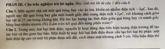 PHÀN III. Câu trắc nghiệm trả lời ngắn.. Học sinh trả lời từ câu 1 đến câu 8.
Câu 1. Một người chà xát một quả bóng bay vào áo len, khiến nó nhiễm điện tích -3mu C . Sau đó,
người này đặt quả bóng bay gần một mảnh giấy nhỏ mang điện tích +2mu C với khoảng cách giữa
hai vật là 25 cm trong không khí. Độ lớn lực tương tác tĩnh điện giữa quả bóng bay và mảnh giấy
bằng bao nhiêu niutơn (N) (Làm tròn kết quả đến hàng phần trǎm)?
Câu 2. Trong máy hút bụi tĩnh điện nguyên lý hoạt động dựa trên hiện tượng điện trường để tạo
lực hút và thu gom bụi bẩn. Một thiết bị máy hút bụi tĩnh điện được cấu tạo bởi hai bộ phận: một
lưới điện áp cao và một bộ phận được nối đất, cách nhau một khoảng cách 5 cm. Nếu hiệu điện thể