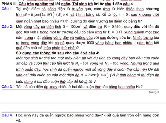 PHÀN III. Câu trắc nghiệm trả lời ngắn . Thí sinh trả lời từ câu 1 đến câu 4.
Câu 1. Tại một điểm có sóng điện từ truyền qua, cảm ứng từ biến thiên theo phương
trình B=B_(0)cos(2pi cdot 10^8t)(B_(0)gt 0vgrave (a)ttacute (i)nhbgrave (check (a))ngs) . Kể từ lúc t=0 , sau khoảng thời
gian ngắn nhất bao nhiêu ns thì cường độ điện trường tại điểm đó bằng 0?
Câu 2. Một vòng dây có diện tích S=100cm^2 và điện trở R=0,45Omega  , quay đều với tốc độ
góc 100rad/s trong một từ trường đều có cảm ứng từ B=0,1T xung quanh một trục
nằm trong mặt phẳng vòng dây và vuông góc với các đường sức từ. Nhiệt lượng tỏa
ra trong vòng dây khi có nó quay được 1000 vòng bằng bao nhiêu J (làm tròn kết
quả đến chữ số thập phân thứ nhất)?
Sử dụng các thông tin sau cho câu 3 và câu 4:
Một học sinh tự chế tạo một máy biến áp với dự tính số vòng dây ban đầu của cuộn
sơ cấp và cuộn thứ cấp lần lượt là N_(1)=100vgrave (o)ng và N_(2)=800vgrave (o)ng. Nhưng trong quá
trình quấn dây, học sinh đã quấn ngược một số vòng dây ở cuộn thứ cấp nên khi đặt
vào hai đầu cuộn sơ cấp một điện áp u_(1)=20cos(100pi t)(V) (t tính bằng s)thì điện áp
hiệu dụng ở hai đầu cuộn thứ cấp để hở là 99 v.
Câu 3. Tần số của điện áp xoay chiều ở hai đầu cuộn thứ cấp bằng bao nhiêu Hz?
Trang 3
Câu 4. Học sinh này đã quấn ngược bao nhiêu vòng dây?(Kết quả làm tròn đến hàng đơn
vị).