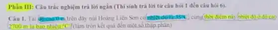 Phần III: Câu trắc nghiệm trả lời ngǎn (Thí sinh trả lời từ câu hỏi 1 đến câu hỏi 6).
Câu I. Tai doreaon trên dãy núi Hoàng Liên Sơn có nhiệt độ là 35^circ C cùng(thời điểm này nhiệt do ở do cao
2700 m là bao nhiêu {}^circ C (làm tròn kết quả đến một số thập phân)