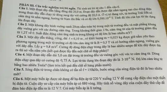 PHÀN III. Câu trắc nghiệm trả lời ngắn.Thí sinh trả lời từ câu 1 đến câu 6.
Câu 1. Một đoạn dây dẫn bằng đồng dài 20,0 m. Đoạn dây dẫn được đặt nằm ngang sao cho dòng điện
trong đoạn dây dẫn chạy từ đông sang tây với cường độ 20,0 A. Ở vị trí đang xét,từ trường Trái Đất có
cảm ứng từ nằm ngang, hướng từ Nam lên Bắc và có độ lớn 0,500cdot 10^-4T. Tính độ lớn của lực từ tác dụng
lên đoạn dây.
Câu 2. Một khung dây hình vuông cạnh 20cm nằm toàn bộ trong một từ trường đều và mặt phẳng khung
dây vuông góc với các đường cảm ứng Trong khoảng thời gian 1/4s cảm ứng từ của từ trường giảm đều
từ 1,2T về 0. Suất điện động cảm ứng sinh ra trong khung có độ lớn là bao nhiêu mv?
Câu 3. Một dây dẫn thẳng, cứng, dài l=0,10m , có khối lượng m=0,025kg được giữ nằm yên theo
phương ngang trong một từ trường có độ lớn cảm ứng từ là B=0,5T và có hướng nǎm ngang, vuông góc
với dây dẫn. Lấy g=9,8m/s^2 Cường độ dòng điện chạy trong dây là bao nhiêu ampe để khi dây được thả
ra thì nó vẫn nằm yên (kết quả được lấy đến một chữ số thập phân)?
Câu 4. Một đoạn dây dẫn dài 5 ,0 cm đặt trong từ trường đều và vuông góc với véc tơ cảm ứng từ.Dòng
điện chạy qua dây có cường độ 0 ,75 A. Lực từ tác dụng lên đoạn dây đó là
3cdot 10^-2N. Độ lớn cảm ứng từ
bằng bao nhiêu Tesla?(làm tròn kết quả đến chữ số hàng phần mười)
Câu 5. Sóng điện từ trong chân không có tần số f=150kHz bước sóng của sóng điện từ đó là bao nhiêu
mét?
Câu 6. Một máy biến áp được sử dụng để hạ điện áp từ 220 V xuống 12 V để cung cấp điện cho một thiết
bị điện tử. Cuộn dây sơ cấp của máy biến áp có 880 vòng. Hãy tính số vòng dây của cuộn dây thứ cấp đề
đảm bảo điện áp đầu ra là 12 V ?. Coi máy biến áp là lí tưởng.