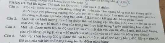 PHẦN III. Trả lời ngắn. Thí sinh trả lời từ câu 1 đến câu 4. (2 điểm)
... vàng lượng quá bóng được bảo toàn c
Câu 1. Một vật được kéo chuyển động thẳng đều trên sàn nằm ngang bằng một lực không đối
F=
20 N hợp với phương ngang một góc
30^circ 
Khi vật đi được 2 m trên sàn trong thời gian 4 s
thì công suất của lực kéo bằng bao nhiêu? (Làm tròn kết quả đến hàng phần mười)
Một vật có khối lượng
m=5kg
được thả rơi không vận tốc đầu ở độ cao
so với mặt đất, lấy g=10m/s^2
. Công của trọng lực thực hiện trong 2 giây cuối bằng bao nhiêu? Câu 3.
Một vật được ném lên từ độ cao 1 m so với mặt đất với vận tốc đầu
2m/s Biết khối lượng của vật bằng 0,5 kg (Lấy g=10m/s^2) . Cơ nǎng của vật so với mặt đất bằng bao nhiêu?
Câu 4.
Một vật khối lượng 200 g được thả rơi tự do từ vị trí có thế nǎng bằng 40 J,lấy
g=10m/s^2
Độ cao của vật khi thế nǎng bằng ba lần động nǎng bằng