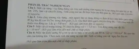 PHÀN III. TRÁC NGHIỆM NGÁN
Câu 1: Một vật nặng 5 kg đang đứng yên trên mặt phẳng nằm ngang thi bị tác dụng bời một lực có độ
lớn 25N làm vật chuyển động. Tính công mà lực đã thực hiện sau thời gian 4s. (Kết qua làm tròn đến
số nguyên)
Câu 2: Trên công trường xây dựng , một người thợ sử dụng động cơ điện để kéo một khối gạch nǎng
85 kg lên độ cao 10.7m trong thời gian 23,2s Giá thiết khối gạch chuyển động đều. Tính công suất tối
thiếu của động cơ Lấy g=9,8m/s^2 . (Kết quả làm tròn đến số nguyên)
Câu 3: Một vật có trọng lượng 5N chuyển động với v=7,0m/s Tìm động nǎng của vật, lấy
g=10m/s^2 (Kết quả làm tròn đến một chữ số thập phân)
Câu 4: Một vật khối lượng 50 g rơi tư do từ một vị trí có độ cao 80 m.Lấy g=9,8m/s^2 Bỏ qua sức
cản của không khí.Chọn mốc tinh thế nǎng tại mặt đất.Tính cơ nǎng của vật ngay lúc thả rơi.
(Kết quả làm tròn đến một chữ số thập phân)