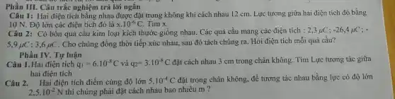 Phần III.Câu trắc nghiệm trả lò i ngắn
Câu 1:Hai điện tích bằng nhau được đặt trong không khí cách nh u 12 cm. Lực tương giữa hai i điện tích n đó bằng
10 N.Độ lớn các điện tích đó là x.10^-6C Tìm x
Câu 2:có bốn quả cầu kim loại kích thước giống nhau . Các quả cầu mang các điện tích : 2,3mu C;-26,4mu C ;
5,9mu C ; 3,6 HC . Ch o chúng đồng thời tiếp xú c nhau., sau đó tác h chún g ra. Hỏi điện tích m ỗi quả cầu?
Phần IV.Tự luận
Câu 1.H ai điện tích q_(1)=6cdot 10^-8C và q_(2)=3cdot 10^-8C
đặt cách nhau 3 cm trong chân khôr g. Tìm Lực tương tác giữa
hai điện tích
Câu 2. Hai tiên tích đi ểm cùng độ lớn 5.10^-4C đǎt trong châ n không, để tươ ng tác nhau bằng lực có độ lớn
2,5cdot 10^-2N thì chún g phải đặt cách nh u bao nhiêu m ?