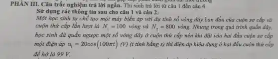 PHẦN III.Câu trắc nghiệm trả lời ngắn.Thí sinh trả lời từ câu 1 đế a câu 4
,"B": Thực phân viên giữa hai thời đường
Sử dụng các thông tin sau ch ) câu 1 và câu 2:
sử t học sinh tư chế tao một máy biển áp với dự tinh số vòng dây ban đầu của cuộn sơ cấp và
cuộn thứ cấp lần lượt là N_(1)=100 vòng và N_(2)=800vgrave (o)ng . Nhưng trong quá trinh quấn dây,
học sinh đã quấn ngượ 'c một số vòng dây ở cuộn thứ cấp nên khi đặt vào hai đầu cuộn sơ cấp
một điện áp u_(1)=20cos(100pi t) tinh bằng s) thi điện áp hiêu dung o hai đầu cuôn thứ cấp
để hở l à 99 V.