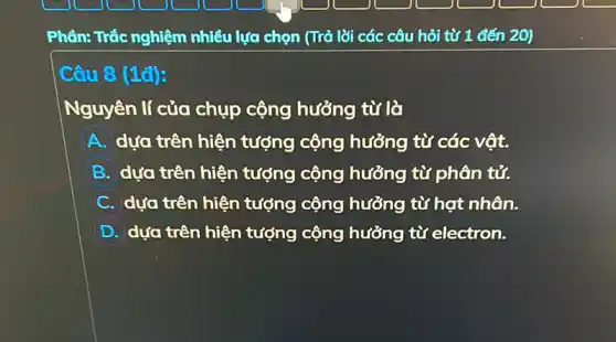 Phần: Trắc nghiệm nhiều lựa chọn (Trả lời các câu hỏi từ 1 đến 20)
Câu 8 (1đ):
Nguyên lí của chụp cộng hưởng từ là
A dựa trên hiện tượng cộng hưởng từ các vật.
B dựa trên hiện tượng cộng hưởng từ phân tử.
C dựa trên hiện tượng cộng hưởng từ hạt nhân.
D dựa trên hiện tượng cộng hưởng từ electron.