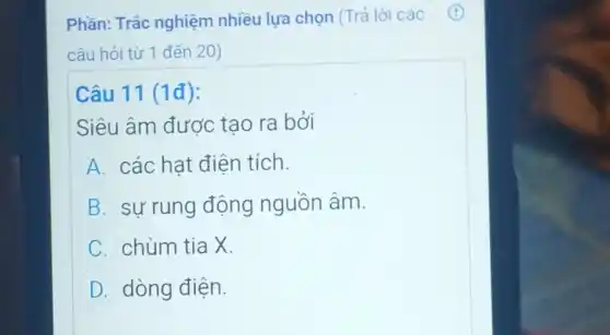 Phần: Trắc nghiệm nhiều lựa chọn (Trả lời các
câu hỏi từ 1 đến 20)
Câu 11 (1đ):
Siêu âm được tạo ra bởi
A các hat điện tích.
B sự rung động nguồn âm.
C chùm tia X.
D dòng điện.