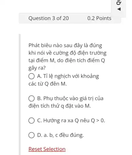 Phát biêu nào sau đây là đúng
khi nói về cường độ điện trường
tai điểm M, do điện tích điểm Q
gây ra?
A. Tỉ lệ nghịch với khoảng
các từ Q đên m.
B. Phu thuộc vào giá trị của
điện tích thử q đặt vào M.
C. Hướng ra xa Q nêu Qgt 0
D. a. b, c đều đúng.