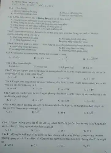 A. PILAN TRACN GHIEM
BAI 21 INGLIONG
Câu L. Nang luymg
A. chi có à vật chuyển động
C. có nhieu dạng khác nhau
B. chi có ở vật đứng yên
D. chi có o vật nóng sáng
Câu 2. Phát biêu nào sau đây là không đúng khi nói về nǎng lương?
A. Nang lurmg co thể truyền từ vật này sang vật khác
B. Nang lurgng co the chuyển hoá từ dạng này sang dạng khác
C. Ning lurng của một và có the ting len hoặc giảm di
D. Ning lurong cua một vật luôn là một giá trị không đối
Câu 3. Người ta sử dụng ấm điện siêu tốc đề đun nóng nước trong âm Trong quá trinh do đi có sự
chuyên hoá nǎng lượng chủ yếu từ
A. nhiệt nǎng thành điện nǎng
C. cơ nǎng thành nhiệt nǎng
B. điện ning thành nhiệt nǎng
D. quang nǎng thành điện nǎng
Câu 4. Quat trần quạt treo tường __ khi sư dụng da có sự chuyển hoá nǎng lượng chủ yến tử
A. nhiệt nǎng thành điện nling
B. điện nǎng thành cơ nǎng
C. cơ nǎng thành nhiệt nǎng
D. điện nǎng thành quang nâng
Câu 5. Công thức tính công trong trường hợp tổng quát có dang
A. A=F_(s)
B. A=Fcdot scdot cosalpha 
C. A=(F)/(s)
D. A=(Fcdot cosalpha )/(s)
Câu 6. Đơn vị của công là
A. mét (m)
B. Niuton (N)
C. kilogam(kg)
D. Jun(J)
Câu 7. Khi góc hợp bởi giữa lực tác dụng và phương chuyên rừi là a thi với giá trị nào sau đây của a thi
công của lực đó gọi là công phát động?
A. alpha =0^circ 
B. alpha =90^circ 
C. alpha =120^circ 
D. alpha =180^circ 
Câu 8. Khi góc hợp bởi giữa lực tác dụng và phương chuyên rời là alpha  thi với giá trị nào sau đây cúa alpha  thì
công của lực đó gọi là công càn?
A. alpha =0^circ 
B. alpha =90^circ 
C. alpha =120^circ 
D. alpha =45^circ 
Câu 9. Khi góc hợp bởi giữa lực tác dụng và phương chuyển rời là alpha  thi với giá trị nào sau đây của alpha  thi
lực đó không sinh công?
A. alpha =0'
B. alpha =90^circ 
C. alpha =120^circ 
D. alpha =180^circ 
Câu 10. Một lực 5N tác dụng vào một vật làm nó dịch chuyển được sqrt (2)m
theo phương hợp với giá của
lực góc 45^circ  Công của lực đó có giá trị
A. 5J
B. 5sqrt (2)J
C. 10J
D. 2,5sqrt (2)J
Câu 11. Người ta dùng dòng dọc để kéo vật 5kg từ mặt đất lên độ cao 5m theo phương thẳng đứng tại nơi
có g=10m/s^2 Công người đó thực hiện có giá trị
A. 0J
B. 250J
C. 251
D. 50J
Câu 12. Một người xách một túi đồ nặng 5kg theo phương thǎng đứng đi được quãng đường 10m theo
phương ngang tại nơi có g=10m/s^2 Công mà tay người đó đã thực hiện theo phương chuyển rời có giá
trị
A. 500J
B. 0J
C. 50J
D. 2J
A