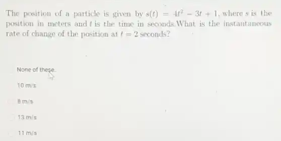 The position of a particle is given by s(t)=4t^2-3t+1 where s is the
position in meters and t is the time in seconds.What is the instantaneous
rate of change of the position at t=2 seconds?
None of these
10m/s
8m/s
13m/s
11m/s