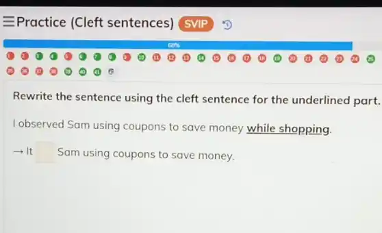 - Practice (Cleft sentences)SVIP
Rewrite the sentence using the cleft sentence for the underlined part.
I observed Sam using coupons to save money while shopping.
square  Sam using coupons to save money.