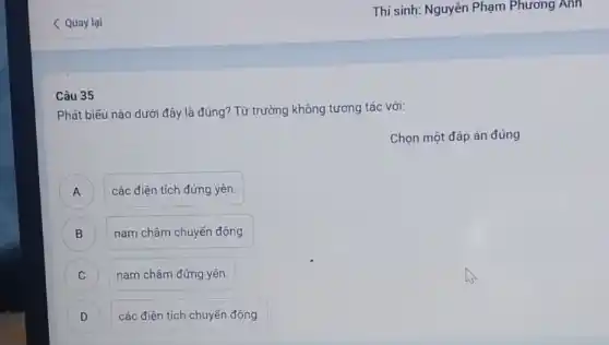 < Quay lại
Câu 35
Phát biểu nào dưới đây là đúng? Từ trường không tương tác với:
Chọn một đáp án đúng
) các điện tích đứng yên.
B nam châm chuyển động. B
C nam châm đứng yên.
C
D ) các điện tích chuyển động.
Thí sinh: Nguyễn Phạm Phương Anh