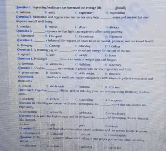 Question 1. Improving healthcare has increased the average life __ globally
A. entrance
B. entry
C. expectancy
D. expectation
Question 2. Meditation and regular exercise can not only help __ stress and anxiety but also
Improve overall well belng
A. conduct
B. relleve
C. divrst
D. distract
Question 1 __ exposure to blue light can negatively affect sleep patterns
A. Abnormal
B. Discupeed
C. Ocrasional
D. Excessive
Question 4 __ a balanced life requires an equal focus on mental, physical, and emotional health.
A. Bringing
B. Causing
C. Marking
D. Leading
Question 5. A morning Jog can __ your mood and energy for the rest of the day
A. uphold
B. soar
C. satisfy
D. bocest
Question 6. Prologged __ behaviour leads to weight gain and fatigue.
D. sedentary
A. dominant
B. sitislactory
C. fulfilling
Question 7. Vitamin __
are common in people who eat few vegetables and fruits
A. preservatives
B. conflicts
C deficiencies
1) absences
Question 8. __
practices in medicine require transparency and fairness in patient interactions and
cresilments
A. Ethical
B. Achievable
C. Immune
D. Efficient
Question 9. Yoga has __ effects, such as reducing jaint pain and improving flexibeliry in older
adults
A. alarming
B. critical
C. controlling
D. theraprutic
Quesilian 10. Smaking and excessive alcohol consumption are __ habits that can shorten life
experiancy
A. detimental
B. attainable
C. ambilions
D. contradiciary
Question 11. A poin diet high in stagar and fat increases the __ of developing chronit diseases
like diabetes
A. she
B. risk
C. anci:
1) ameuns
Question 12 __
medical informasion after causes confusion and can worsen health cuteames.
A. Distigerested
C. Disloyal
D. Uninhabitable
Question 13.11 __
failing to take poper prerautions while travelling
abecarl
A. contracted
contained
11. concluted