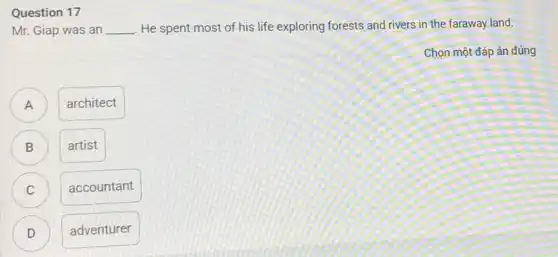 Question 17
Mr. Giap was an __ . He spent most of his life exploring forests and rivers in the faraway land.
Chọn một đáp án đúng
A D
architect
B )
artist
accountant
D
adventurer