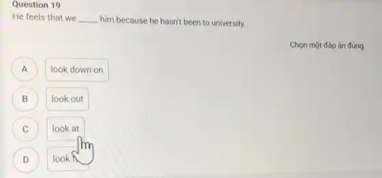 Question 19
He feels that we __ him because he hasn't been to university.
A A
look down on
B
look out
C C
look at
D D
look
Chọn một đáp án đúng