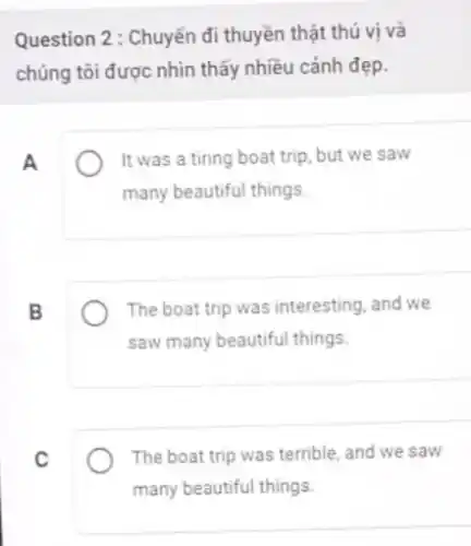 Question 2 : Chuyến đi thuyền thật thú vị và
chúng tôi được nhìn thấy nhiều cảnh đẹp.
A
It was a tiring boat trip, but we saw
many beautiful things.
B
The boat trip was interesting, and we
saw many beautiful things.
C
The boat trip was terrible, and we saw
many beautiful things.