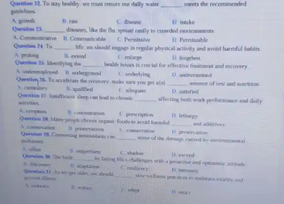 Question 22. To stay healthy, we must ensure our daily water __ meets the recommended
guidelines.
A. growth
B. rate
C. disease
D. intake
Question 23 __ diseases, like the flu spread easily in crowded environments.
A. Communicative B. Communicable
C. Permissive
D. Permissible
Question 24. To __ life, we should engage in regular physical activity and avoid harmful habits.
A prolong
B. extend
C. enlarge
D. lengthen
Question 25 Identifying the __ health issues is crucial for effective treatment and recovery.
A. underemployed B underground
C. underlying
1). undermanned
Question 26. To accelerate the recovery make sure you get a(n) __ amount of rest and nutrition
A. cautiobary
B. qualified
C. adequate
D. satisfied
Question 27 Insufficient sleep can lead to chronic
__ . affecting both work performance and daily
activities.
A. symptom
B. concentration
C. prescription
D. lethargy
Question 28. Many people choose organic foods to avoid harmful
__ and additives
A. conservation
B. preservatives
C. conservative
D. preservation
Question 29. Consuming antioxidants can
__ some of the damage caused by environmental pollutants.
A. offset
B. outperform
C. shadow
D. exceed
Question 30. She built __
by facing life s challenges with a proactive and optimistic attitude
A. discovery
B. adaptation
C. resilience
D. harmony
Question 31. As we get older, we should
__
new wellness practices to maintain vitality and prevent illness
A. embrace
B. waken
C. adapt
D. enact