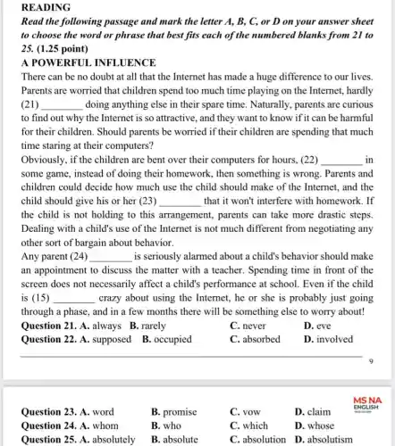 Question 23. A. word
B. promise
C. vow
D. claim
Question 24. A.whom
B. who
C. which
D. whose
Question 25. A absolutely
B. absolute
C. absolution D absolutism
READING
Read the following passage and mark the letter A, B, C,or D on your answer sheet
to choose the word or phrase that best fits each of the numbered blanks from 21 to
25. (1.25 point)
A POWERFUL . INFLUENCE
There can be no doubt at all that the Internet has made a huge difference to our lives.
Parents are worried that children spend too much time playing on the Internet, hardly
(21) __ doing anything else in their spare time Naturally, parents are curious
to find out why the Internet is so attractive, and they want to know if it can be harmful
for their children . Should parents be worried if their children are spending that much
time staring at their computers?
Obviously, if the children are bent over their computers for hours, (22) __ in
some game, instead of doing their homework, then something is wrong . Parents and
children could decide how much use the child should make of the Internet, and the
child should give his or her (23) __ that it won't interfere with homework. If
the child is not holding to this arrangement, parents can take more drastic steps.
Dealing with a child's use of the Internet is not much different from negotiating any
other sort of bargain about behavior.
Any parent (24) __ is seriously alarmed about a child's behavior should make
an appointment to discuss the matter with a teacher.Spending time in front of the
screen does not necessarily affect a child's performance at school. Even if the child
is (15) __ crazy about using the Internet, he or she is probably just going
through a phase, and in a few months there will be something else to worry about!
Question 21. A .always B.rarely
C. never
D. eve
Question 22. A . supposed B.. occupied
C. absorbed
D. involved
__
9