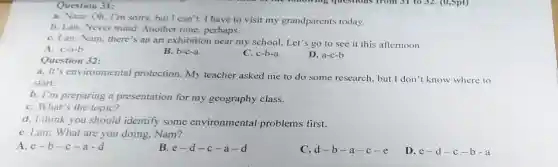 Question 31:
a. Nam: Oh, I'm sorry, but I can 't. I have to visit my grandparents today.
b. Lan: Never mind Another time, perhaps.
C. Lan: Nam, there 's an art exhibition near my school. Let's go to see it this afternoon.
A. c-a-b
B. b-c-a
Question 32:
C. c-b-a
D. a-c-b
a. It's environmental protection. My teacher asked me to do some research, but I don't know where to
start.
b. I'm preparing a presentation for my geography class.
C. What's the topic?
d. I think you should identify some environmental problems first.
e. Lan: What are you doing, Nam?
A. e-b -c-a-d
B. e-d-c-a-d
C. d-b-a-c-e
D. e-d-c-b-a