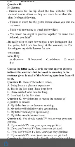 Question 40.
Hi Gemma,
a. Thanks also for the tip about the free websites with
musical lesson videos they are much better than the
sites I've been following
for the guitar lesson videos you sent me
last week.
C.But it was interesting to watch these videos.
d. You know, we ought to practise together for some time.
What do you think?
e. It's really nice to learn how to play a new instrument like
the guitar, but I am too busy at the moment, so I'm
focusing on my violin lessons for now.
Write back
soon. Billy
A. d-b-a-c-e
B. b-e-c-a-d
C. a-d-b-c-e
D. a-c-d-
b-e
Choose the letter A., B, C, or D on your answer sheet to
indicate the sentence that is closest in meaning to the
sentence given in each of the following questions from 41
to 45.
Question 41. I haven't been here before.
A. Being here is a pleasant experience.
B. This is the first time I have been here
C. I have wished to be here for long.
D. I am here for the first time
Question 42. My father has to reduce the number of
cigarettes he smokes
A. My father has to cut down on smoking.
B. My father will definitely give up smoking.
C. My father should give up smoking.
D. My father used to smoke more.
Question 43. You should watch TV less, or your eyes may
get tired.
A. If you watch TV less, your eyes may get tired.
B. If you don't watch TV less, your eyes get tired.
C. If you don't watch TV less, your eyes may get tired
D. If you watch TV more, your eyes may not get tired.
Quaction Mu cietar had a friandlu ralatianchin with her