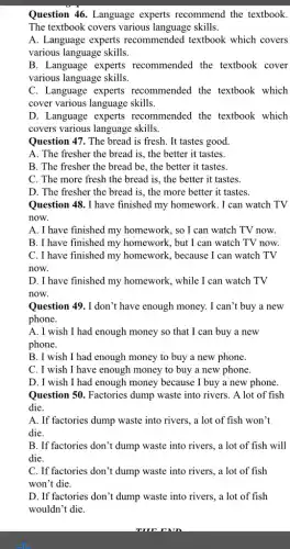 Question 46. Language experts recommend the textbook.
The textbook covers various language skills.
A. Language experts recommended textbook which covers
various language skills.
B. Language experts recommended the textbook cover
various language skills.
C. Language experts recommended the textbook which
cover various language skills.
D. Language experts recommended the textbook which
covers various language skills.
Question 47. The bread is fresh. It tastes good.
A. The fresher the bread is, the better it tastes.
B. The fresher the bread be, the better it tastes.
C. The more fresh the bread is, the better it tastes.
D. The fresher the bread is, the more better it tastes.
Question 48. I have finished my homework. I can watch TV
now.
A. I have finished my homework, so I can watch TV now.
B. I have finished my homework, but I can watch TV now.
C. I have finished my homework, because I can watch TV
now.
D. I have finished my homework, while I can watch TV
now.
Question 49. I don't have enough money. I can't buy a new
phone.
A. I wish I had enough money so that I can buy a new
phone.
B. I wish I had enough money to buy a new phone.
C. I wish I have enough money to buy a new phone.
D. I wish I had enough money because I buy a new phone.
Question 50. Factories dump waste into rivers . A lot of fish
die.
A. If factories dump waste into rivers, a lot of fish won't
die.
B. If factories don't dump waste into rivers , a lot of fish will
die.
C. If factories don 't dump waste into rivers, a lot of fish
won't die.
D. If factories don't dump waste into rivers,, a lot of fish
wouldn't die.