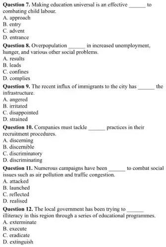 Question 7. Making education universal is an effective __ to
combating child labour.
A. approach
B. entry
C. advent
D. entrance
Question 8 Overpopulation __ in increased unemployment,
hunger, and various other social problems.
A. results
B. leads
C. confines
D. complies
Question 9. The recent influx of immigrants to the city has __ the
infrastructure.
A. angered
B. irritated
C. disappointed
D. strained
Question 10 . Companies must tackle __ practices in their
recruitment procedures.
A. discerning
B. discernible
C. discriminatory
D. discriminating
Question 11. Numerous campaigns have been __ to combat social
issues such as air pollution and traffic congestion.
A. attacked
B. launched
C. reflected
D. realised
Question 12. The local government has been trying to __
illiteracy in this region through a series of educational programmes.
A. exterminate
B. execute
C. eradicate
D. extinguish