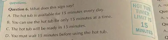 questions.
Question 6. What does this sign say?
A. The hot tub is available for 15 minutes every day.
B. You can use the hot tub for only 15 minutes at a time.
C. The hot tub will be ready in 15 minutes.
D. You must wait 15 minutes before using the hot tub.
A. re
Que
A. V