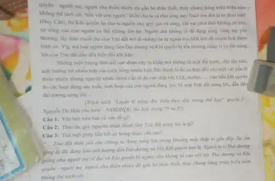 quyển - người mẹ.người cha thiên nhiên đó gắn bó thân thiết, thủy chung hàng triệu triệu nǎm art
không thể tách rời . Nếu với con người "Biền cho ta cá như lòng mẹ/ Nuôi lớn đời ta tự thuở nào"
(Huy Cận), thì Khi quyển lại cho ta nguồn oxy quý giá vô cùng, chi vài phút thôi không có oxy,
sự sống của con người có thể không tồn tại. Người cha khổng lồ đã dang rộng vòng tay yêu
thương, lấy thân mình che chở Trái đất bớt đi những tia tử ngoại của Mặt trời đề muôn loài được
bình an. Vậy mà loài người đang làm Đại dương và Khí quyển bị tồn thương nặng vì sự ấm nóng
lên của Trái đất dẫn đến biến đổi khí hâu __
Những hiện tượng thời tiết cực đoan xảy ra khắp nơi không từ một đất nước, dân tộc nào,
ảnh hưởng tới nhiều mặt của cuộc sống muôn loài. Đó chính là do sự thay đổi của một vài yếu tố
thiên nhiên nhưng nguyên nhân chính vẫn là do các chất khí CO_(2) metan. __ vào bầu khí quyển
do các hoạt động sản xuất, sinh hoạt của con người đang làm bề mặt Trái đất nóng lên, dẫn đến
đại dương nóng lên __
(Trích sách "Luyện kĩ nǎng đọc hiểu theo đặc trưng thế loại" quyển 2 -
Nguyễn Thị Hậu chủ biên - NXBĐHQG Hà Nội,trang 79 và 81)
Câu 1: Vǎn bản trên bàn về vấn đề gì?
Câu 2: Theo tác giả, nguyên nhân chính làm Trái đất nóng lên là gì?
Câu 3: Tim một phép liên kết có trong đoạn vǎn sau?
__
Trái đất thân yêu của chúng ta đang nóng lên trong khoảng mấy thập kì gần đây. Sự ấm
yōng ấy đã, đang làm ảnh hưởng đến Đại dương và bầu Khi quyền bao la.Người ta ví Đại dương
giống như người me vĩ đại và Khi quyển là người cha không lồ cao vời vợi. Đại dương và Khi
quyền - người mẹ,người cha thiên nhiên đó gắn bó thân thiết, thủy chung hàng triệu triệu nǎm
không thể tách rời."