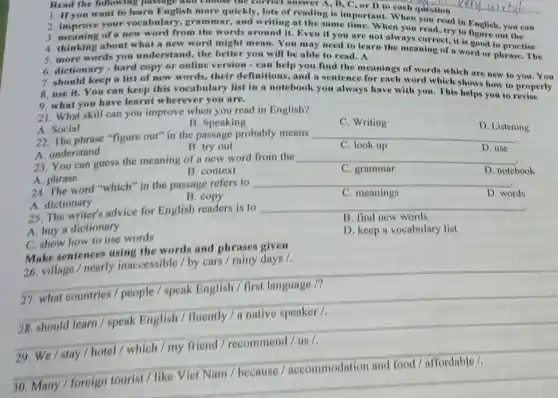 Read the follow ng pussuge un
1. If you want to learn English more quickly, lots of reading is important When question or D to
2. improve your vocabulary, gramn ar, and writing at the same time. When you read, try in English, you can
3. meaning of a new word from the words around it. Even il you are not alwayou read, try to
4. thinking about what a new word might mean. You may need to learn always correct, it's good to practise
5. more words you understand, the better you will be able to read. A
6. dictionary-hard copy or online version-can help you find the
7. should keep a list of new words.their definitions, and a sentence meanings of words which are new to
9. what you have learnt wherever you are.
8. use it. You can keep this vocabulary list in notebook you always have with you. This helps you to
21. What skill can you improve when you read in English?
A. Social
B. Speaking
C. Writing
22. The phrase "figure out" in the passage probably means
__
B. try out
C. look up
23. You can guess the meaning of a new word from the
__
__
D. Listening
A. phrase
24. The word "which" in the passage refers to
B. context
A. dictionary
25. The writer's advice for English readers is to
B. copy
D. notebook D. notebook
A. buy a dictionary
C. show how to use words
__
D. words D. words
B. find new words
Make sentences using the words and phrases given
D. keep a vocabulary list
26. village / nearly inaccessible / by cars / rainy days /
__
__
speak	fluently / a native speaker
29. We/stay / hotel / which / my friend / recommend / us /.
__
30. Many / foreign tourist / like Viet Nam / because / accommodation and food/affordable /,