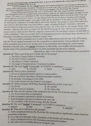 Read the following passage and mark the letter A, B, C or D to indicate the correct answer to each of
the following questions from 341040.
journalism, the use of lurid features and sensationalised news in newspaper publishing to
attract readers and increase circulation. The phrase was used in the 1890s to describe the characteristics of
the furious competition between two New York City newspapers, The World and The Journal.
Joseph Pullizer had purchased The New York World in 1883 and.using colourful, sensational
reporting against political corruption and social injustice, had won the largest newspaper circulation in the
country, His success was challenged in 1895 when William Randolph Hearst moved into New York city
and bought the rival Journal. Hearst, who had already built The San Francisco Examiner into a hugely
successful mass-circulation paper.soon made it plain that he intended to do the same in New York City
by outdoing his competitors in sensationalism and Sunday features. He brought in some of his staff from
San Francisco and hired some away from Pulitzer's paper, including Richard F Outcault, a cartoonist
who had drawn an immensely popular comic picture series, The Yellow Kid,for The Sunday World.After
Outcault's defection, the comic was drawn for The World by George B Luks, and the two rival picture
series excited so much attention that the competition between the two newspapers came to be described as
"yellow journalism." This all-out rivalry and its accompanying promotion developed large circulations for
both papers and affected American journalism in many cities.
The era of yellow journalism may be said to have ended shortly after the turn of the the 20th century, 20^th
with The World's gradual retirement from the competition in sensationalism. Some techniques of the
yellow journalism period,however, became more or less permanent and widespread.such as banner
headlines, coloured comies, and copious illustration. In other media, most notably television and the
Internet, many of the sensationalist practices of yellow journalism became more common.
Adapted from: https:/www.britannica.com/topic/yellow -journalism
Question 34: What would be the most suitable title for the passage?
A. The Rise of Joseph Pulitzer in Journalism
B. The End of Yellow Journalism
C. The History of Yellow Journalism
D. The Impact of Sensationalism on American Joumalism
Question 35: The word "lurid" in paragraph I is CLOSEST in meaning to __
A. plain
B. colourful
C. lonely
D. gradual
Question 36: What is yellow journalism?
A. the use of sensational features and news to attract readers
B the use of political reporting to influence newspaper circulation
C. the purchase of newspapers in the 1890s
D. the rivalry between two San Francisco newspapers
Question 37: Which newspaper did William Randolph Hearst buy in New York City?
A. The World
B. The Journal
C. The San Francisco Examiner
D. The Yellow Kid
Question 38: What was the outcome of the competition between the World and the Journal?
A. The World retired from sensationalism.
B. Both newspapers experienced a decline in circulation.
C. Both newspapers increased circulation at the same rate.
D. The circulation of the World was larger than the Journal.
Question 39: The word "copious" in paragraph 3 is CLOSEST in meaning to
__
A. tranquil
B. little
C. spare
D. plentiful
Question 40: What can be inferred from the passage?
A. Yellow journalism between The World and The Journal did not significantly impact American
journalism at that time.
B. It is common to encounter Yellow journalism on the Internet and on television.
C. Yellow journalism involves little illustrations and bannered headlines.
D. The Yellow Kid was initially drawn by George B. Luks.
