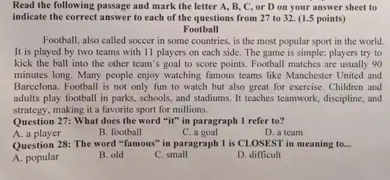 Read the following passage and mark the letter A, B.C, or D on your answer sheet to
indicate the correct answer to each of the questions from 27 to 32. (1.5 points)
Football
Football,also called soccer in some countries,is the most popular sport in the world.
It is played by two teams with 11 players on each side The game is simple : players try to
kick the ball into the other team's goal to score points.Football matches are usually 90
minutes long.Many people enjoy watching famous teams like Manchest er United and
Barcelona.Football is not only fun to watch but also great for exercise Children and
adults play football in parks,schools, and stadiums.It teaches teamwork.discipline,and
strategy,making it a favorite sport for millions.
Question 27: What does the word "it" in paragraph 1 refer to?
A. a player
B. football
C. a goal
D. a team
Question 28: The word "famous" in paragraph 1 is CLOSEST in meaning to... __
A. popular
B. old
C. small
D. difficult