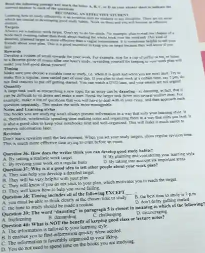 Read the folluwing passage and mark the better A, B, C.oe Don your answer sheet to indicate the
correct answer to each of the questions
BEC OMING AN EFFE CTIVE STUDENT
Learning how to snah effectively is an essential skill for students in any discipline. There are six areas
are crucial to developing good study habits. Work on these and you will become an effective
student.
Targets
set a realistic work target. Don't try to do too much. For example, plan to read one chapter of a
book each evening rather than think about reading the whole book over the weekend. This kind of
detailed, planned target is more effective than a vague commitment. It is sometimes helpful to tell your
friends about your plan.This is a good incentive to keep you on target because they will know if you
fail?
Rewards
Develop a system of small rewards for your work. For example, stop for a cup of coffee or tea, or listen
to a favorite piece of music after one hour's study, rewarding yourself for keeping to your work plan will
make you feel good about yourself.
Timing
Make sure you choose a suitable time to study, ie when it is quiet and when you are most alert.Try to
make this a regular.time-tabled part of your day. If you plan to start work at a certain time say 7 pm, do
not find reasons to put off getting started You can watch a DVD later, and your emails are not urgent!
Quantity
A large task such as researching a new topic for an essay can be daunting -so daunting, in fact that it
can be difficult to sit down and make a start. Break the larger task down into several smaller ones. For
example, make a list of questions that you will have to deal with in your essay.and then approach each
question separately . This makes the work more manageable.
Notes and Learning styles
The books you are studying won't always present information in a way that suits your learning style. It
is, therefore, worthwhile spending time making notes and organizing them in a way that suits you best. It
is also a good idea to keep your notebooks neat and well-organized This will make it much easier to
retrieve information later.
Revision
Don't leave revision until the last moment . When you set your study targets, allow regular revision time.
This is much more effective than trying to cram before an exam.
Question 36: How does the writer think you can develop good study habits?
A. By setting a realistic work target
B. By planning and considering your learning style
C. By revising your work on a regular basis
D. By taking into account six important areas
Question 37: Why is it a good idea to tell other people about your work plan?
A. They can help you develop a detailed target.
B. They will be very helpful with your plan.
C. They will know if you do not stick to your plan.which motivates you to reach the target.
D. They will know how to help you avoid failing
Question 38: Timing includes all of the following EXCEPT
__
B. the best time to study is
A. you must be able to think clearly at the chosen time to study
D. don't delay getting started
C. the time to study should be made a routine
Question 39: The word "daunting" in paragraph 5 is closest in meaning to which of the following?
C. challenging
D. discouraging
A. frightening
B. demanding
Question 40: What is NOT the benefit of keeping good class or lecture notes?
A. The information is tailored to your learning style
B. It enables you to find information quickly when needed.
C. The information is favorably organized to your liking.
D. You do not need to spend time on the books you are studying