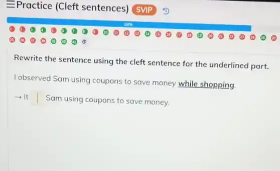 Rewrite the sentence using the cleft sentence for the underlined part.
I observed Sam using coupons to save money while shopping.
-It square  Sam using coupons to save money.