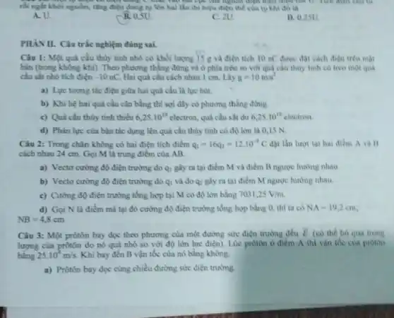rồi ngắt khoi nguồn.tǎng điện dung tụ lên hai lần thi hiệu điện thể của tự khi đó là
hai cực của nguồn điện triệu một thế U
A. U.
B. 0,5U
C. 2U.
D. 0,25U
PHÀNII. Câu trắc nghiệm đúng sai.
Câu 1: Một quả cầu thủy tinh nhỏ có khối lượng 15 g và điện tich 10 nC được đạt cách điện trên mạt
bàn (trong không khí). Theo phương thẳng đứng và ở phia trên so với quả cầu thủy tinh có treo một qua
cầu sắt nhô tích điện -10nC Hai quả cầu cách nhau 1 cm. Lầy g=10m/s^2
a) Lực tương tác điện giữa hai quả cầu là lực hút.
b) Khi hệ hai quả cầu cân bằng thì sợi dây có phương thẳng đứng.
c) Quả cầu thùy tinh thiếu 6,25cdot 10^10electron quả cầu sắt dư 6,25cdot 10^10 electron
d) Phàn lực của bàn tác dụng lên quả cầu thủy tinh có độ lớn là 0,15 N.
Câu 2: Trong chân không có hai điện tích điểm q_(1)=16q_(2)=12cdot 10^-9C đặt lần lượt tại hai điểm A và
cách nhau 24 cm Gọi M là trung điểm của AB.
a) Vecto cường độ điện trường do q_(1) gây ra tại điểm M và điểm B ngược hướng nhau
b) Vectơ cường độ điện trường do q_(1) và do qz gây ra tại điểm M ngược hướng nhau.
c) Cường độ điện trường tổng hợp tại M có độ lớn bằng 7031,25V/m
d) Gọi N là điểm mà tại đỏ cường độ điện trường tổng hợp bằng 0 thì ta có NA=19,2cm
NB=4,8cm
Câu 3: Một prôtôn bay dọc theo phương của một đường sin điện trường đều
overrightarrow (E) (có the bo qua trong
lượng của prôtôn do nó quá nhỏ so với độ lớn lực điện). Lúc prôtôn ở điểm A thì vận the cua proton
bằng 25.10^4m/s Khi bay đến B vận tốc của nó bằng không.
a) Prôtôn bay dọc cùng chiều đường sức điện trường.
