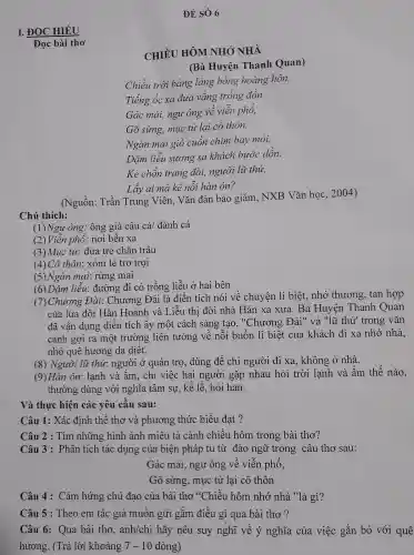 ĐỀ SÓ 6
I. ĐOC CHIỂU
CHIỀ U HÔM NHÓ NHÀ
(Bà Huyện Thanh Quan)
Chiều trời bảng lang bóng hoàng hôn,
Tiếng ốc xa đưa vắng trống đồn.
Gác mái.ngư ông về viên phố,
Gõ sùng,muc tử lại cô thôn.
Ngàn mai gió cuốn chim bay mỏi,
Dǎm liễu sương sa khách bước dồn.
Kẻ chốn trang đài,người lü thứ,
Lấy ai m à kể nỗ i hàn ôn?
(Nguồn : Trần Trung Viên . Vǎn đàn bảo giám,NXB Vǎn học,2004)
Chú thích:
(1)Ngư ông: ông ; già câu cá/ đánh cá
(2)Viên phố: nơi bến xa
(3) Mu , tử.đứa trẻ chǎn trâu
(4) Cô thôn : xóm lẻ trơ troi
(5)Ngàn mai : rừng mai
(6)Dǎm liễu:đường đi có trồng liễu ở hai bên
17 ) Chương Đà i: Chương Đài là điển tích nói vê ch yên li biệt, nhớ thương , tan hợp
của lứa đôi Hàn Hoành và Liễu thị đời nhà Hán xa xưa. Bà Huyện Thanh Quan
đã vận dụng điên tích ấy một cách sáng tạo."Chương : Đài" và "lũ thứ trong vǎn
cảnh gợi ra một trường liên tưởng về nỗi buồn li biệt của khách đi xa nhớ nhà,
nhớ quê : hương da diết.
(8)Người lũ thứ : người ở quán trọ,dùng để : chỉ người đi xa.không ở nhà.
(9) Hàn : ôn: lạnh và âm,, chỉ việc hai người gặp nhau hỏi trời lạnh và ấm thế nào,
thường : dùng với nghĩa tâm sư, kế lế,hỏi han.
Và thực hiên các : yêu cầu sau:
Câu 1:Xác định thể tho và phương : thức biểu đạt ?
Câu 2 :. Tìm những hình ảnh miêu tả cảnh chiều hôm trong bài thơ?
Câu 3 :Phân tích tác dụng của biên pháp tu từ đảo ngữ trong câu thơ sau:
Gác mái.ngư ông về viễn phố,
Gõ sừng,muc tủ : lại cô thôn
Câu 4 :Cảm hứng chủ đạo của bài thơ "Chiều hôm nhớ nhà "là gì?
Câu 5 :Theo em tác giả muốn gửi gắm điều gì qua bài thơ?
Câu 6:Qua bài thơ, anh/chi hãy nêu suy nghĩ về ý nghĩa . của việc gắn bó với quê
hương . (Trả lời khoảng 7-10 7 - 10 dòng)