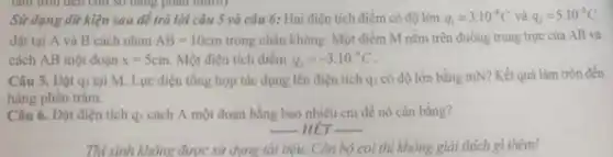 Sử dụng dữ kiện sau để trả lời câu 5 và câu 6: Hai điện tích điểm có độ lớn q_(1)=3.10^-8C và q_(2)=5.10^-8C
đặt tại A và B cách nhau AB=10cm trong chân không. Một điểm M nằm trên đường trung trực của AB và
cách AB một đoạn x=5cm Một điện tích điểm q_(3)=-3.10^-8C
Câu 5. Đặt q3 tại M. Lực điện tổng hợp tác dụng lên điện tích q3 có độ lớn bằng mN? Kết quả làm tròn đến
hàng phần trǎm.
Câu 6. Đặt điện tích q3 cách A một đoạn bằng bao nhiêu cm để nó cân bằng?
__ HÉT __
Thí sinh không được sử dụng tài liệu. Cản bộ coi thì không giải thích gì thêm!