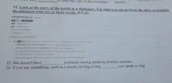 __ of what they saw in the mountains.
(terrify)
__
VI. Look at the entry of the words in a dictionary . Use what you can get from the entry to complete
the se ntences with two or three words. (0.5 pt)
mem ory noun
3) A2 OPALS
4) /meman/
(1) /memari/
(plural memories)
Idioms
ability to remember
1	(B) A2) (countable uncountable] your ability to remember things
memory for somethir I have a bad memory for names.
- People have short memories (= they soon n forget)
He had a long memory for people who had disappointed him
He had a great memory for detail.
from memory She can recite the whole poem from memory.
35. She doesn't have __ problems during speaking practice sessions.
36.If you say something,such as a poem, or sing a song __ you speak or sing