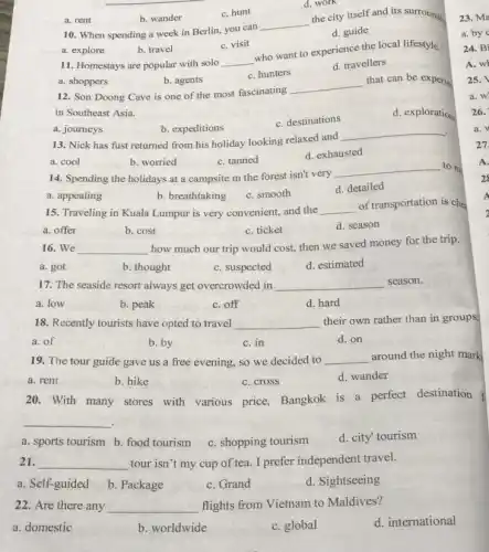 a. shoppers
b. agents
12. Son Doong Cave is one of the most fascinating
__
that can be experie
in Southeast Asia.
c. destinations
d. exploration
a. explore
b. travel
c. visit
11. Homestays are popular with solo __
who want to experience the local lifestyle.
c. hunters
d. travellers
a. rent
b. wander
c. hunt
d. work
10. When spending a week in Berlin, you can
__
the city itself and its surroundin
d. guide
a. journeys
b. expeditions
13. Nick has fust returned from his holiday looking relaxed and
__
a. cool
b. worried
c. tanned
d. exhausted
14. Spending the holidays at a campsite m the forest isn't very
__ to me
a. appealing
b. breathtaking
c. smooth
d. detailed
15. Traveling in Kuala Lumpur is very convenient,and the __
of transportation is che
a. offer
b. cost
c. ticket
d. season
16. We __
how much our trip would cost, then we saved money for the trip.
a. got
b. thought
c. suspected
d. estimated
17. The seaside resort always get overcrowded in __ season.
a. low
b. peak
c. off
d. hard
18. Recently tourists have opted to travel __ their own rather than in groups
a. of
b. by
c. in
d. on
19. The tour guide gave us a free evening, so we decided to __ around the night mark
a. rent
b. hike
c. cross
d. wander
20. With many stores with various price,Bangkok is a perfect destination
__
a. sports tourism b food tourism c. shopping tourism
d. city' tourism
21. __ tour isn't my cup of tea. I prefer independent travel.
a. Self-guided
b. Package
c. Grand
d. Sightseeing
22. Are there any __ flights from Vietnam to Maldives?
a. domestic
b. worldwide
c. global
d. international
23. Ma
a. by
24. Bi
