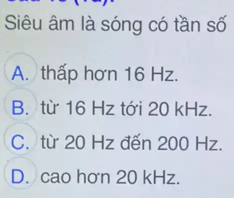 Siêu âm là sóng có tần số
A thấp hơn 16 Hz.
B từ 16 Hz tới 20 kHz.
C từ 20 Hz đến 200 Hz.
D cao hơn 20 kHz.