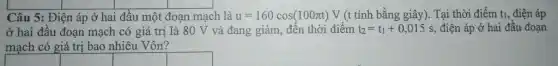 square 
square 
Câu 5: Điện áp ở hai i đầu một đoạn mạch là u=160cos(100pi t)V (t tính bằng giây). Tại thời điểm t_(1), điện áp
ở hai đầu đoạn mạch có giá trị là 80 V và đang giảm đến thời điểm t_(2)=t_(1)+0,015s , điện áp ở hai đầu đoạn
mạch có giá trị bao nhiêu Vôn?
square 
square 
square