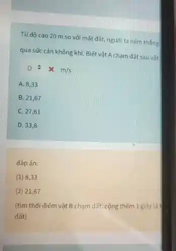 Từ đô cao 20 m so với mǎt đất, người ta ném thẳng
qua sức cản không khí. Biết vật A chạm đất sau vât
Dleftharpoons times m/s
A. 8,33
B. 21,67
C. 27,61
D. 33,8
đáp án:
(1) 8,33
(2) 21,67
(tìm thời điểm vật B chạm đất cộng thêm 1 giây là
đất)