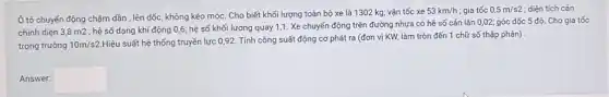 Ô tô chuyển động chậm dần , lên dốc, không kéo móc. Cho biết khối lượng toàn bộ xe là 1302 kg;vận tốc xe
53km/h ; gia tốc 0,5m/s2 ; diện tích cản
chính diện 3,8 m2 ; hệ số dạng khí động 0,6; hệ số khối lượng quay 1,1 . Xe chuyển động trên đường nhựa có hệ số cản lǎn 0,02;góc dốc 5 độ Cho gia tốc
trọng trường 10m/s2
Hiệu suất hệ thống truyền lực 0,92. Tính công suất động cơ phát ra (đơn vị KW, làm tròn đến 1 chữ số thập phân)
Answer: square