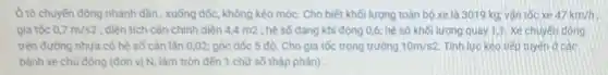 Ô tô chuyến động nhanh dần, xuống dốc.không kéo móc. Cho biết khối lượng toàn bộ xe là 3019 kg; vận tốc xe 47km/h
gia tốc 0,7m/s2 ; diện tích cản chính diện 4,4 m2 ;hệ số dạng khí động 0,6; hệ số khối lượng quay 1,1 Xe chuyến động
trên đường nhưa có hệ số cản lǎn 0,02; góc dốc 5 độ. Cho gia tốc trọng trường 10m/s2 Tính lực kéo tiếp tuyến ở các
bảnh xe chủ động (đơn vị N, làm tròn đến 1 chữ số thập phân)