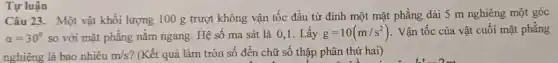 Tự luận
Câu 23. Một vật khối lượng 100 g trượt không vận tốc đầu từ đinh một mặt phẳng dài 5 m nghiêng một góc
alpha =30^circ  so với mặt phẳng nằm ngang. Hệ số ma sát là 0,1.Lấy g=10(m/s^2) . Vận tốc của vật cuối mặt phẳng
nghiêng là bao nhiêu m/s ? (Kết quả làm tròn số đến chữ số thập phân thứ hai)