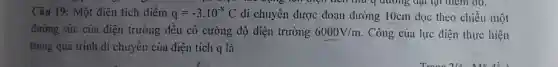 ......................................................................T thu 4 đường đạt tại điểm đó.
Câu 19: Một điện tích điểm q=-3cdot 10^-8C di chuyển được đoạn đường 10cm dọc theo chiều một
đường sức của điện trường đều có cường độ điện trường 6000V/m Công của lực điện thực hiện
trong quá trình di chuyển của điện tích q là