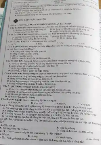 TAI LIQU HKII-
KHÓI 11
mặt của hạt nhân (hiện tượng phóng xạ)
a. Tính cường độ điện trường tại bề mặt hạt nhân trước khi giải phóng hạt alpha
2.42cdot 10^21V/m,2.37cdot 10^21V/m
b. Tính lực điện tác dụng lên hạt alpha tai bề mạt hạt nhân Đs: 758N
BÀI TẬP TRẮC NGHIỆM
Câu 1: (SBT KN)Điện trường được tạo ra bời điện tích,là dạng vật chất tồn tại quanh điện tích và
B. tác dung lực điện lên mọi vật đặt trong nó.
A. tác dung lực lên mọi vật đặt trong nó.
C. truyền lực cho các điện tích.
D. truyền tương tác giữa các điện tích.
PHÀNI: CÂU TRÁC NGHIỆM NHIÊU PHƯƠNG ÁN LƯA CHON
Câu 2: (SBT KN)Cường độ điện trường tại một điểm đặc trưng cho điện trường tại điểm đó về
A. phương của vectơ cường độ điện trường.C. phương diện tác dung lựC.
B. chiều của vectơ cường độ điện trường.
D. độ lớn của lực điện.
Câu 3: (SBT KN)Đơn vị của cường độ điện trường là
A. N.
B. N/m
Câu 4: (SBT KN)Đại lượng nào dưới đây không liên quan tới cường độ điện trường của một điện tích đie
C. V/m
D. V m
tại một điểm trong chân không?
A. Khoảng cách r từ Q đến điểm quan sát.
B. Hằng sổ điện của chân không.
C. Độ lớn của điện tích Q.
D. Độ lớn của điện tích Q đặt tại điểm quan sát.
Câu 5: (SBT KN)Cường độ điện trường tại một điểm M trong điện trường bất kì là đại lượng
A. vectơ, có phương.chiều và độ lớn phụ thuộc vào vị trí của điểm M.
B. vectơ, chỉ có độ lớn phụ thuộc vào vị trí của điểm M.
C. vô hướng, có giá trị luôn dương.
D. vô hướng, có thể có giá trị âm hoặc dương.
Câu 6: (SBT KN)Những đường sức điện của điện trường xung quanh một điện tích điểm
A. những đường cong và đường thẳng có chiều đi vào điện tích Q.
Qlt 0
có dạng là
A
B. những đường thẳng có chiều đi vào điện tích Q.
C. những đường cong và đường thẳng có chiều đi ra khỏi điện tích Q.
D. những đường thẳng có chiều đi ra khỏi điện tích Q.
Câu 7: (SBT KN)Đường sức điện cho chúng ta biết về
A. độ lớn của cường độ điện trường của các điểm trên đường sức điện.
B. phương và chiều của cường độ điện trường tại mỗi điểm trên đường sức điện.
C. độ lớn của lực điện tác dụng lên điện tích thử
q
D. độ mạnh yếu của điện trường.
Câu 8: (SBT CTST) Đơn vị của cường độ điện trường là:
A. V/m;C/N
B. V.m; N/C
V/m;N/C
D. V.m; C/N
Câu 9: Trong công thức định nghĩa cường độ điện trường tại một điểm
E=F/q thì F và q là gì?
tổng hợp các lực tác dụng lên điện tích thử, q là độ lớn của điện tích gây ra điện trường.
tổng hợp các lực điện tác dụng lên điện tích thử, g là độ lớn của điện tích gây ra điện trường.
C. F là tổng hợp các lực tác dụng lên điện tích thử,q là độ lớn của điện tích thử.
tổng hợp các lực điện tác dụng lên điện tích thử, q là độ lớn của điện tích thử.
âu 10: Đại lượng nào dưới đây không liên quan đến cường độ điện trường của một điện tích điểm Qtạim êm?
A. Điện tích Q.
B. Điện tích thử q.
C. Khoảng cách r từ Q đến q.
u 11: Đơn vị nào sau đây là đơn vị đo cường độ điện trường?
1. Niuton.
D. Hǎng số điện môi của môi trường
B. Culong.
C. Vôn kế mét.
D. Vôn trên mét.
12: Những đường sức điện nào vẽ ở hình dưới là đường sức của điện trường đều?
TRUONG THPT TRÁ N
TÓ VÁTI ý
uranium tập trung tại tâm của quá cầu.Hạt nhân uranium sau đó giải phóng một hạt alpha (a) chứa hai