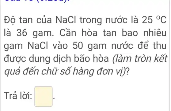 Đô tan của NaCl trong nước là 25^circ C
là 36 gam.. Cần hòa tan bao nhiêu
gam NaCl vào 50 gam nước để thu
được dung dịch bão hòa (làm tròn kết
quả đến chữ số hàng đơn vị)?
Trả lời: